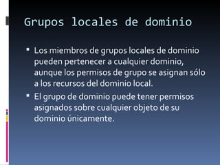 Grupos locales de dominio

 Los miembros de grupos locales de dominio
  pueden pertenecer a cualquier dominio,
  aunque los permisos de grupo se asignan sólo
  a los recursos del dominio local.
 El grupo de dominio puede tener permisos
  asignados sobre cualquier objeto de su
  dominio únicamente.
 