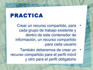 PRACTICA
•Crear un recurso compartido, para
cada grupo de trabajo existente y
dentro de este contenedor de
información, un recurso compartido
para cada usuario.
•También deberemos de crear un
recurso compartido para el perfil móvil
y otro para el perfil obligatorio
 