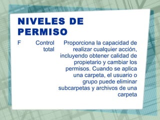 NIVELES DE
PERMISO
F Control
total
Proporciona la capacidad de
realizar cualquier acción,
incluyendo obtener calidad de
propietario y cambiar los
permisos. Cuando se aplica
una carpeta, el usuario o
grupo puede eliminar
subcarpetas y archivos de una
carpeta
 