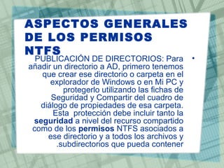 ASPECTOS GENERALES
DE LOS PERMISOS
NTFS
•PUBLICACIÓN DE DIRECTORIOS: Para
añadir un directorio a AD, primero tenemos
que crear ese directorio o carpeta en el
explorador de Windows o en Mi PC y
protegerlo utilizando las fichas de
Seguridad y Compartir del cuadro de
diálogo de propiedades de esa carpeta.
Esta protección debe incluir tanto la
seguridad a nivel del recurso compartido
como de los permisos NTFS asociados a
ese directorio y a todos los archivos y
subdirectorios que pueda contener.
 