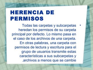 HERENCIA DE
PERMISOS
•Todas las carpetas y subcarpetas
heredan los permisos de su carpeta
principal por defecto. Lo mismo pasa en
el caso de los archivos de una carpeta.
En otras palabras, una carpeta con
permisos de lectura y escritura para el
grupo de usuarios transmite estas
características a sus subcarpetas y
archivos a menos que se cambie.
 
