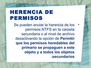 HERENCIA DE
PERMISOS
•Se pueden anular la herencia de los
permisos NTFS en la carpeta
secundaria o al nivel de archivo
desactivando la opción de Permitir
que los permisos heredables del
primario se propaguen a este
objeto y a todos los objetos
secundarios.
 