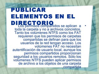 PUBLICAR
ELEMENTOS EN EL
DIRECTORIO •Los permisos compartidos se aplican a
toda la carpeta y no a archivos concretos.
Tanto los volúmenes NTFS como los FAT
requieren que los permisos de carpetas
compartidas se definan para que los
usuarios de la red tengan acceso. Los
volúmenes FAT no necesitan
autentificación de usuario local, aunque los
permisos compartidos proporcionan
seguridad a los usuarios remotos. Sólo los
volúmenes NTFS pueden aplicar permisos
de archivo a los objetos de una carpeta
compartida
 