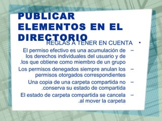 PUBLICAR
ELEMENTOS EN EL
DIRECTORIO •REGLAS A TENER EN CUENTA
–El permiso efectivo es una acumulación de
los derechos individuales del usuario y de
los que obtiene como miembro de un grupo.
–Los permisos denegados siempre anulan los
permisos otorgados correspondientes
–Una copia de una carpeta compartida no
conserva su estado de compartida.
–El estado de carpeta compartida se cancela
al mover la carpeta.
 