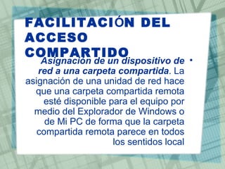 FACILITACIÓN DEL
ACCESO
COMPARTIDO
    Asignación de un dispositivo de •
   red a una carpeta compartida. La
asignación de una unidad de red hace
  que una carpeta compartida remota
    esté disponible para el equipo por
  medio del Explorador de Windows o
     de Mi PC de forma que la carpeta
   compartida remota parece en todos
                     los sentidos local
 