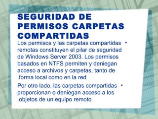 SEGURIDAD DE
PERMISOS CARPETAS
COMPARTIDAS
Los permisos y las carpetas compartidas •
remotas constituyen el pilar de seguridad
de Windows Server 2003. Los permisos
basados en NTFS permiten y deniegan
acceso a archivos y carpetas, tanto de
.forma local como en la red
Por otro lado, las carpetas compartidas •
proporcionan o deniegan acceso a los
.objetos de un equipo remoto
 