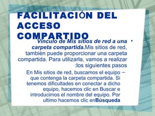 FACILITACIÓN DEL
ACCESO
COMPARTIDO de red a una
   Vinculo de Mis sitios                        •
    carpeta compartida.Mis sitios de red,
  también puede proporcionar una carpeta
compartida. Para utilizarla, vamos a realizar
                       :los siguientes pasos
   En Mis sitios de red, buscamos el equipo –
     que contenga la carpeta compartida. Si
   tenemos dificultades en conectar a dicho
           equipo, hacemos clic en Buscar e
     introducimos el nombre del equipo. Por
           ultimo hacemos clic enBúsqueda
 