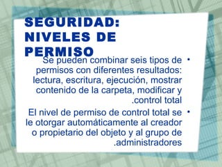 SEGURIDAD:
NIVELES DE
PERMISO
     Se pueden combinar seis tipos de •
   permisos con diferentes resultados:
  lectura, escritura, ejecución, mostrar
   contenido de la carpeta, modificar y
                            .control total
 El nivel de permiso de control total se •
le otorgar automáticamente al creador
  o propietario del objeto y al grupo de
                        .administradores
 