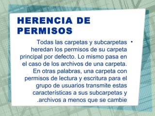 HERENCIA DE
PERMISOS
       Todas las carpetas y subcarpetas •
     heredan los permisos de su carpeta
principal por defecto. Lo mismo pasa en
 el caso de los archivos de una carpeta.
      En otras palabras, una carpeta con
  permisos de lectura y escritura para el
       grupo de usuarios transmite estas
     características a sus subcarpetas y
       .archivos a menos que se cambie
 