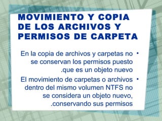 MOVIMIENTO Y COPIA
DE LOS ARCHIVOS Y
PERMISOS DE CARPETA

En la copia de archivos y carpetas no •
   se conservan los permisos puesto
             .que es un objeto nuevo
El movimiento de carpetas o archivos •
 dentro del mismo volumen NTFS no
       se considera un objeto nuevo,
          .conservando sus permisos
 