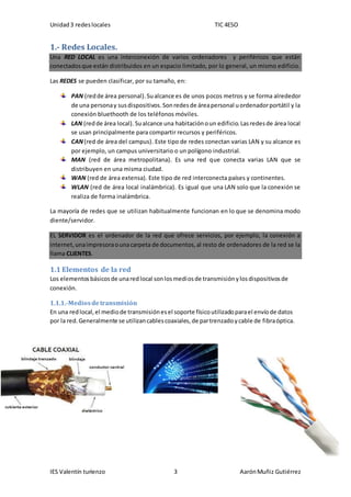 Unidad3 redeslocales TIC 4ESO
IES Valentín turienzo 3 AarónMuñiz Gutiérrez
1.- Redes Locales.
Una RED LOCAL es una interconexión de varios ordenadores y periféricos que están
conectadosque están distribuidos en un espacio limitado, por lo general, un mismo edificio.
Las REDES se pueden clasificar, por su tamaño, en:
PAN (redde área personal).Sualcance es de unos pocos metros y se forma alrededor
de una personay susdispositivos.Sonredesde áreapersonal uordenadorportátil y la
conexión bluethooth de los teléfonos móviles.
LAN (redde área local). Sualcance una habitaciónoun edificio.Lasredesde área local
se usan principalmente para compartir recursos y periféricos.
CAN(red de área del campus). Este tipo de redes conectan varias LAN y su alcance es
por ejemplo, un campus universitario o un polígono industrial.
MAN (red de área metropolitana). Es una red que conecta varias LAN que se
distribuyen en una misma ciudad.
WAN (red de área extensa). Este tipo de red interconecta países y continentes.
WLAN (red de área local inalámbrica). Es igual que una LAN solo que la conexión se
realiza de forma inalámbrica.
La mayoría de redes que se utilizan habitualmente funcionan en lo que se denomina modo
diente/servidor.
EL SERVIDOR es el ordenador de la red que ofrece servicios, por ejemplo, la conexión a
internet,unaimpresoraounacarpeta de documentos,al resto de ordenadores de la red se la
llama CLIENTES.
1.1 Elementos de la red
Los elementosbásicosde unaredlocal sonlosmediosde transmisiónylosdispositivosde
conexión.
1.1.1.-Mediosdetransmisión
En una redlocal,el mediode transmisiónesel soporte físicoutilizadoparael envíode datos
por la red.Generalmente se utilizancablescoaxiales,de partrenzadoycable de fibraóptica.
 