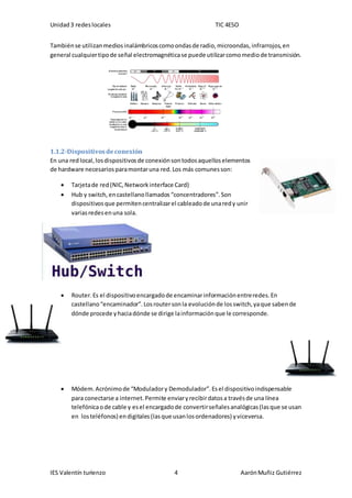 Unidad3 redeslocales TIC 4ESO
IES Valentín turienzo 4 AarónMuñiz Gutiérrez
Tambiénse utilizanmediosinalámbricoscomoondasde radio,microondas,infrarrojos,en
general cualquiertipode señal electromagnéticase puede utilizarcomomediode transmisión.
1.1.2-Dispositivosdeconexión
En una red local,losdispositivosde conexiónsontodosaquelloselementos
de hardware necesariosparamontaruna red.Los más comunesson:
 Tarjetade red(NIC,Networkinterface Card)
 Hub y switch,encastellanollamados “concentradores”.Son
dispositivosque permitencentralizarel cableadode unaredy unir
variasredesenuna sola.
 Router.Es el dispositivoencargadode encaminarinformaciónentreredes.En
castellano“encaminador”.Losroutersonla evoluciónde losswitch,yaque sabende
dónde procede yhaciadónde se dirige lainformaciónque le corresponde.
 Módem.Acrónimode “Moduladory Demodulador”.Esel dispositivoindispensable
para conectarse a internet.Permite enviaryrecibirdatosa travésde una línea
telefónicaode cable y esel encargadode convertirseñalesanalógicas(lasque se usan
en losteléfonos) endigitales(lasque usanlosordenadores) yviceversa.
 