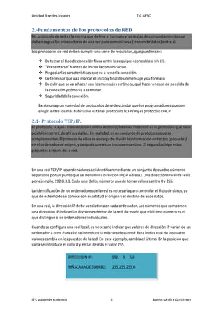 Unidad3 redeslocales TIC 4ESO
IES Valentín turienzo 5 AarónMuñiz Gutiérrez
2.-Fundamentos de los protocolos de RED
Un protocolode red esla normaque define el formatoylasreglasde comportamientoque
debenseguirlosordenadoresde unaredpara comunicarse (transmitirdatos) entre sí.
Los protocolosde reddebencumplirunaserie de requisitos,que puedenser:
 Detectarel tipode conexiónfísicaentre losequipos(concable osinél).
 “Presentarse”Nantesde iniciarlacomunicación.
 Negociarlascaracterísticas que va a tenerlaconexión.
 Determinarque vaa marcar el inicioyfinal de unmensaje ysu formato
 Decidirque se va a hacer con losmensajeserróneos,qué hacerencasode pérdidade
la conexiónycómova a terminar.
 Seguridadde laconexión.
Existe unagran variedadde protocolosde redestándarque losprogramadorespueden
elegir,entre losmáshabitualesestánel protocoloTCFP/IPyel protocoloDHCP.
2.1- Protocolo TCP/IP.
El protocoloTCP/IP(TransmissionControl Protocol/InternetProtocol) esel protocoloque hace
posible internet,de ahísussiglas. Enrealidad,esunconjuntode protocolosque se
complementan.El primerode ellosse encargade dividirlainformaciónen trozos(paquetes)
enel ordenadorde origen,ydespuésune estostrozosendestino.El segundodirige estos
paquetesatravésde la red.
En una redTCP/IPlosordenadoresse identifican mediante unconjuntode cuadronúmeros
separadosporun puntoque se denominadirecciónIP(IPAdress).UnadirecciónIPválidasería
por ejemplo,192.0.3.1.Cada uno de losnúmerospuede tomarvaloresentre 0y 255.
La identificaciónde losordenadoresde laredesnecesariaparacontrolar el flujode datos,ya
que de este modose conoce con exactitudel origenyel destinode esosdatos.
En una red,la direcciónIPdebe serdistintaencadaordenador.Losnúmerosque componen
una direcciónIPindicanlasdivisionesdentrode lared,de modoque el últimonúmeroesel
que distingue alosordenadoresindividuales.
Cuandose configurauna redlocal,esnecesarioindicarque valoresde direcciónIPvaríande un
ordenadora otro.Para ellose introduce lamáscara de subred.Esta indicacual de loscuatro
valorescambiaenlospuestosde lared.En este ejemplo,cambiael último.Enlaposiciónque
varía se introduce el valor0 y enlas demásel valor255.
DIRECCION IP: 192. 0. 5.0
MÁSCARA DE SUBRED: 255.255.255.0
 