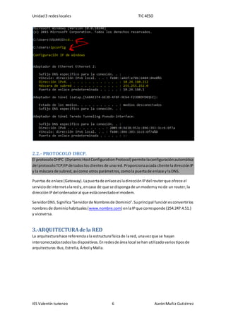 Unidad3 redeslocales TIC 4ESO
IES Valentín turienzo 6 AarónMuñiz Gutiérrez
2.2.- PROTOCOLO DHCP.
El protocoloDHPC (DynamicHostConfigurationProtocol) permite laconfiguraciónautomática
del protocoloTCP/IPde todoslosclientesde unared.Proporcionaacada cliente ladirecciónIP
y la máscara de subred,así como otrosparámetros,comola puertade enlace y laDNS.
Puertasde enlace (Gateway).Lapuertade enlace esladirecciónIPdel routerque ofrece el
serviciode internetalaredy, encaso de que se dispongade unmodemy node un router,la
direcciónIPdel ordenadoral que estáconectadoel modem.
ServidorDNS.Significa“Servidorde Nombresde Dominio”.Suprincipal funciónesconvertirlos
nombresde dominiohabituales(www.nombre.com) enlaIPque corresponde (254.247.4.51.)
y viceversa.
3.-ARQUITECTURAde la RED
La arquitecturahace referenciaala estructurafísicade lared, unavezque se hayan
interconectadostodoslosdispositivos.Enredesde árealocal se han utilizadovariostiposde
arquitecturas:Bus,Estrella,Árbol yMalla.
 