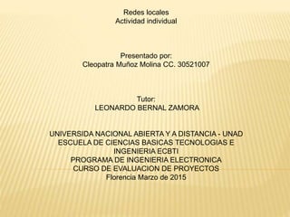 Redes locales
Actividad individual
Presentado por:
Cleopatra Muñoz Molina CC. 30521007
Tutor:
LEONARDO BERNAL ZAMORA
UNIVERSIDA NACIONAL ABIERTA Y A DISTANCIA - UNAD
ESCUELA DE CIENCIAS BASICAS TECNOLOGIAS E
INGENIERIA ECBTI
PROGRAMA DE INGENIERIA ELECTRONICA
CURSO DE EVALUACION DE PROYECTOS
Florencia Marzo de 2015
 