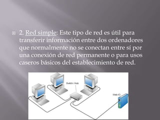  2. Red simple: Este tipo de red es útil para
transferir información entre dos ordenadores
que normalmente no se conectan entre sí por
una conexión de red permanente o para usos
caseros básicos del establecimiento de red.
 