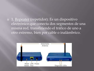  1. Repeater (repetidor): Es un dispositivo
electrónico que conecta dos segmentos de una
misma red, transfiriendo el tráfico de uno a
otro extremo, bien por cable o inalámbrico.
 