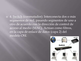  4. Switch (conmutador): Interconecta dos o más
segmentos de red, pasando segmentos de uno a
otro de acuerdo con la dirección de control de
acceso al medio (MAC). Actúan como filtros,
en la capa de enlace de datos (capa 2) del
modelo OSI.
 