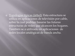  Topologías típicas (árbol): Esta estructura se
utiliza en aplicaciones de televisión por cable,
sobre la cual podrían basarse las futuras
estructuras de redes que alcancen los hogares.
También se a utilizado en aplicaciones de
redes locales analógicas de banda ancha.
 