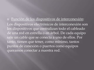  Función de los dispositivos de interconexión:
Los dispositivos electrónicos de interconexión son
los dispositivos que centralizan todo el cableado
de una red en estrella o en árbol. De cada equipo
sale un cable que se conecta a uno de ellos. Por
tanto, tienen que tener, como mínimo, tantos
puntos de conexión o puertos como equipos
queramos conectar a nuestra red.
 