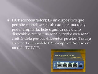  HUB (concentrador): Es un dispositivo que
permite centralizar el cableado de una red y
poder ampliarla. Esto significa que dicho
dispositivo recibe una señal y repite esta señal
emitiéndola por sus diferentes puertos. Trabaja
en capa 1 del modelo OSI o capa de Acceso en
modelo TCP/IP.
 