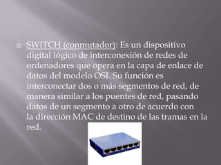 SWITCH (conmutador): Es un dispositivo
digital lógico de interconexión de redes de
ordenadores que opera en la capa de enlace de
datos del modelo OSI. Su función es
interconectar dos o más segmentos de red, de
manera similar a los puentes de red, pasando
datos de un segmento a otro de acuerdo con
la dirección MAC de destino de las tramas en la
red.
 