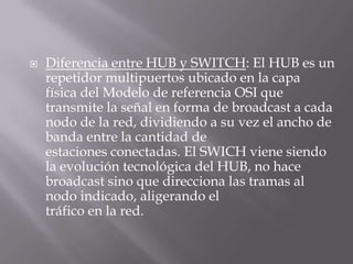  Diferencia entre HUB y SWITCH: El HUB es un
repetidor multipuertos ubicado en la capa
física del Modelo de referencia OSI que
transmite la señal en forma de broadcast a cada
nodo de la red, dividiendo a su vez el ancho de
banda entre la cantidad de
estaciones conectadas. El SWICH viene siendo
la evolución tecnológica del HUB, no hace
broadcast sino que direcciona las tramas al
nodo indicado, aligerando el
tráfico en la red.
 