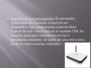  Función de los enrutadores: El enrutador
(normalmente llamado router) es un
dispositivo que proporciona conectividad
a nivel de red o nivel tres en el modelo OSI. Su
función principal consiste en enviar o
encaminar paquetes de datos de una red a otra,
es decir, interconectar subredes.
 