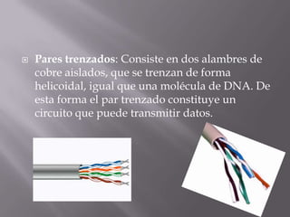 Pares trenzados: Consiste en dos alambres de
cobre aislados, que se trenzan de forma
helicoidal, igual que una molécula de DNA. De
esta forma el par trenzado constituye un
circuito que puede transmitir datos.
 