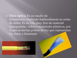 Fibra óptica: Es un medio de
transmisión empleado habitualmente en redes
de datos. Es un hilo muy fino de material
transparente, vidrio o materiales plásticos, por
el que se envían pulsos de luz que representan
los datos a transmitir.
 