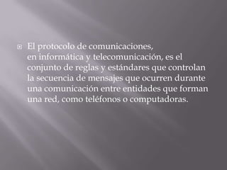 El protocolo de comunicaciones,
en informática y telecomunicación, es el
conjunto de reglas y estándares que controlan
la secuencia de mensajes que ocurren durante
una comunicación entre entidades que forman
una red, como teléfonos o computadoras.
 