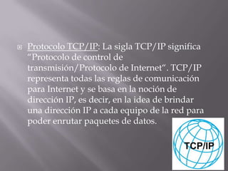  Protocolo TCP/IP: La sigla TCP/IP significa
“Protocolo de control de
transmisión/Protocolo de Internet“. TCP/IP
representa todas las reglas de comunicación
para Internet y se basa en la noción de
dirección IP, es decir, en la idea de brindar
una dirección IP a cada equipo de la red para
poder enrutar paquetes de datos.
 