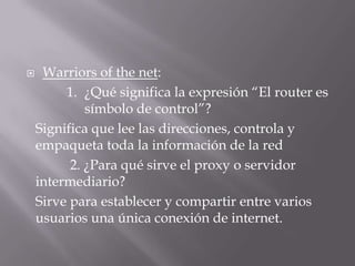  Warriors of the net:
1. ¿Qué significa la expresión “El router es
símbolo de control”?
Significa que lee las direcciones, controla y
empaqueta toda la información de la red
2. ¿Para qué sirve el proxy o servidor
intermediario?
Sirve para establecer y compartir entre varios
usuarios una única conexión de internet.
 