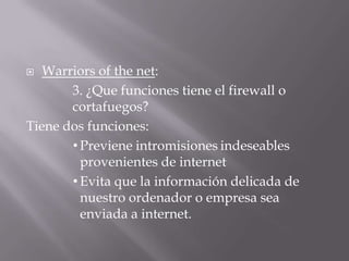  Warriors of the net:
3. ¿Que funciones tiene el firewall o
cortafuegos?
Tiene dos funciones:
• Previene intromisiones indeseables
provenientes de internet
• Evita que la información delicada de
nuestro ordenador o empresa sea
enviada a internet.
 