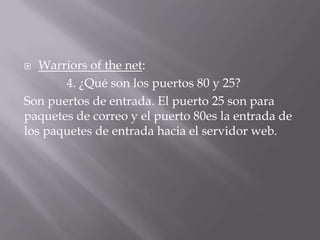  Warriors of the net:
4. ¿Qué son los puertos 80 y 25?
Son puertos de entrada. El puerto 25 son para
paquetes de correo y el puerto 80es la entrada de
los paquetes de entrada hacia el servidor web.
 