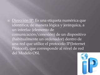  Dirección IP: Es una etiqueta numérica que
identifica, de manera lógica y jerárquica, a
un interfaz (elemento de
comunicación/conexión) de un dispositivo
(habitualmente un ordenador) dentro de
una red que utilice el protocolo IP(Internet
Protocol), que corresponde al nivel de red
del Modelo OSI.
 