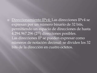  Direccionamiento IPv4: Las direcciones IPv4 se
expresan por un número binario de 32 bits,
permitiendo un espacio de direcciones de hasta
4.294.967.296 (232) direcciones posibles.
Las direcciones IP se pueden expresar como
números de notación decimal: se dividen los 32
bits de la dirección en cuatro octetos.
 