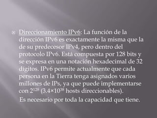  Direccionamiento IPv6: La función de la
dirección IPv6 es exactamente la misma que la
de su predecesor IPv4, pero dentro del
protocolo IPv6. Está compuesta por 128 bits y
se expresa en una notación hexadecimal de 32
dígitos. IPv6 permite actualmente que cada
persona en la Tierra tenga asignados varios
millones de IPs, ya que puede implementarse
con 2128 (3.4×1038 hosts direccionables).
Es necesario por toda la capacidad que tiene.
 
