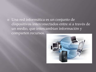  Una red informática es un conjunto de
dispositivos interconectados entre sí a través de
un medio, que intercambian información y
comparten recursos.
 