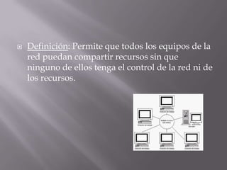  Definición: Permite que todos los equipos de la
red puedan compartir recursos sin que
ninguno de ellos tenga el control de la red ni de
los recursos.
 