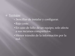  Ventajas:
• Sencillas de instalar y configurar.
• Bajo coste.
• En caso de fallo de un equipo, solo afecta
a sus recursos compartidos.
• Menor tránsito de la información por la
red.
 