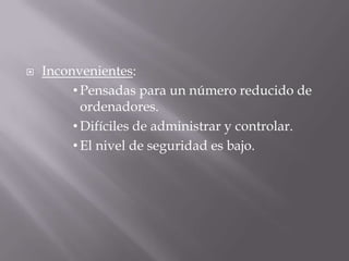  Inconvenientes:
• Pensadas para un número reducido de
ordenadores.
• Difíciles de administrar y controlar.
• El nivel de seguridad es bajo.
 