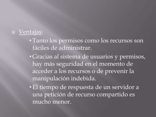  Ventajas:
• Tanto los permisos como los recursos son
fáciles de administrar.
• Gracias al sistema de usuarios y permisos,
hay más seguridad en el momento de
acceder a los recursos o de prevenir la
manipulación indebida.
• El tiempo de respuesta de un servidor a
una petición de recurso compartido es
mucho menor.
 