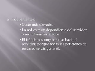  Incovenientes:
• Coste más elevado.
• La red es muy dependiente del servidor
o servidores instalados.
• El tránsito es muy intenso hacia el
servidor, porque todas las peticiones de
recursos se dirigen a él.
 