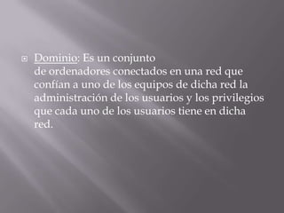 Dominio: Es un conjunto
de ordenadores conectados en una red que
confían a uno de los equipos de dicha red la
administración de los usuarios y los privilegios
que cada uno de los usuarios tiene en dicha
red.
 