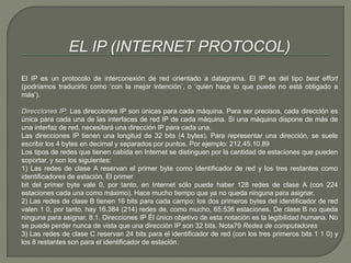 EL IP (INTERNET PROTOCOL) 
El IP es un protocolo de interconexión de red orientado a datagrama. El IP es del tipo best effort 
(podríamos traducirlo como ‘con la mejor intención’, o ‘quien hace lo que puede no está obligado a 
más’). 
Direcciones IP: Las direcciones IP son únicas para cada máquina. Para ser precisos, cada dirección es 
única para cada una de las interfaces de red IP de cada máquina. Si una máquina dispone de más de 
una interfaz de red, necesitará una dirección IP para cada una. 
Las direcciones IP tienen una longitud de 32 bits (4 bytes). Para representar una dirección, se suele 
escribir los 4 bytes en decimal y separados por puntos. Por ejemplo: 212.45.10.89 
Los tipos de redes que tienen cabida en Internet se distinguen por la cantidad de estaciones que pueden 
soportar, y son los siguientes: 
1) Las redes de clase A reservan el primer byte como identificador de red y los tres restantes como 
identificadores de estación. El primer 
bit del primer byte vale 0, por tanto, en Internet sólo puede haber 128 redes de clase A (con 224 
estaciones cada una como máximo). Hace mucho tiempo que ya no queda ninguna para asignar. 
2) Las redes de clase B tienen 16 bits para cada campo; los dos primeros bytes del identificador de red 
valen 1 0, por tanto, hay 16.384 (214) redes de, como mucho, 65.536 estaciones. De clase B no queda 
ninguna para asignar. 8.1. Direcciones IP Él único objetivo de esta notación es la legibilidad humana. No 
se puede perder nunca de vista que una dirección IP son 32 bits. Nota79 Redes de computadores 
3) Las redes de clase C reservan 24 bits para el identificador de red (con los tres primeros bits 1 1 0) y 
los 8 restantes son para el identificador de estación. 
 