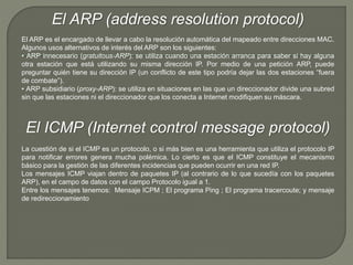 El ARP (address resolution protocol) 
El ARP es el encargado de llevar a cabo la resolución automática del mapeado entre direcciones MAC. 
Algunos usos alternativos de interés del ARP son los siguientes: 
• ARP innecesario (gratuitous-ARP): se utiliza cuando una estación arranca para saber si hay alguna 
otra estación que está utilizando su misma dirección IP. Por medio de una petición ARP, puede 
preguntar quién tiene su dirección IP (un conflicto de este tipo podría dejar las dos estaciones “fuera 
de combate”). 
• ARP subsidiario (proxy-ARP): se utiliza en situaciones en las que un direccionador divide una subred 
sin que las estaciones ni el direccionador que los conecta a Internet modifiquen su máscara. 
El ICMP (Internet control message protocol) 
La cuestión de si el ICMP es un protocolo, o si más bien es una herramienta que utiliza el protocolo IP 
para notificar errores genera mucha polémica. Lo cierto es que el ICMP constituye el mecanismo 
básico para la gestión de las diferentes incidencias que pueden ocurrir en una red IP. 
Los mensajes ICMP viajan dentro de paquetes IP (al contrario de lo que sucedía con los paquetes 
ARP), en el campo de datos con el campo Protocolo igual a 1. 
Entre los mensajes tenemos: Mensaje ICPM ; El programa Ping ; El programa tracercoute; y mensaje 
de redireccionamiento 
 
