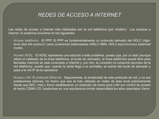 REDES DE ACCESO A INTERNET 
Las redes de acceso a Internet más habituales son la red telefónica (por módem). Los accesos a 
internet lo podemos enumerar en los siguientes: 
 Acceso telefónico: El PPP. El PPP es fundamentalmente un protocolo derivado del HDLC (high-level 
data link protocol ) para conexiones balanceadas (HDLC-ABM, HDLC-asynchronous balanced 
mode). 
 Acceso ADSL: El ADSL representa una solución a este problema, puesto que, por un lado (aunque 
utiliza el cableado de la línea telefónica, el bucle de abonado), la línea telefónica queda libre para 
llamadas mientras se está conectado a Internet y, por otro, la conexión no consume recursos de la 
red telefónica, puesto que, cuando la señal llega a la centralita, se extrae del bucle de abonado y 
pasa a la red IP de la operadora 
 Acceso LAN: El protocolo Ethernet . Seguramente, la simplicidad de este protocolo de red, y no sus 
prestaciones teóricas, ha hecho que sea el más utilizado en redes de área local prácticamente 
desde que DEC, Intel y Xerox establecieron un estándar (de facto) para LAN con control de acceso 
al medio CSMA/ CD, basándose en una arquitectura similar desarrollada los años setentapor Xerox 
 