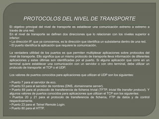 PROTOCOLOS DEL NIVEL DE TRANSPORTE 
El objetivo principal del nivel de transporte es establecer una comunicación extremo a extremo a 
través de una red. 
En el nivel de transporte se definen dos direcciones que lo relacionan con los niveles superior e 
inferior: 
• La dirección IP, que ya conocemos, es la dirección que identifica un subsistema dentro de una red. 
• El puerto identifica la aplicación que requiere la comunicación. 
La verdadera utilidad de los puertos es que permiten multiplexar aplicaciones sobre protocolos del 
nivel de transporte. Ello significa que un mismo protocolo de transporte lleva información de diferentes 
aplicaciones y estas últimas son identificadas por el puerto. Si alguna aplicación que corre en un 
terminal quiere establecer una comunicación con un servidor o con otro terminal, debe utilizar un 
protocolo de transporte: el TCP o el UDP. 
Los valores de puertos conocidos para aplicaciones que utilizan el UDP son los siguientes: 
• Puerto 7 para el servidor de eco. 
• Puerto 53 para el servidor de nombres (DNS, domainname server). 
• Puerto 69 para el protocolo de transferencia de ficheros trivial (TFTP, trivial file transfer protocol). Y 
algunos valores de puertos conocidos para aplicaciones que utilizan el TCP son los siguientes: 
• Puertos 20 y 21 para el protocolo de transferencia de ficheros, FTP de datos y de control 
respectivamente. 
• Puerto 23 para el Telnet Remote Login. 
• Puerto 80 para el HTTP. 
 