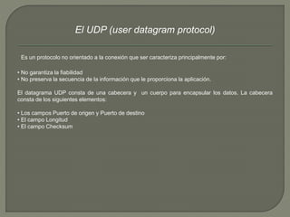 El UDP (user datagram protocol) 
Es un protocolo no orientado a la conexión que ser caracteriza principalmente por: 
• No garantiza la fiabilidad 
• No preserva la secuencia de la información que le proporciona la aplicación. 
El datagrama UDP consta de una cabecera y un cuerpo para encapsular los datos. La cabecera 
consta de los siguientes elementos: 
• Los campos Puerto de origen y Puerto de destino 
• El campo Longitud 
• El campo Checksum 
 